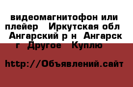 видеомагнитофон или плейер - Иркутская обл., Ангарский р-н, Ангарск г. Другое » Куплю   